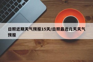 日照近期天气预报15天/日照最近几天天气预报