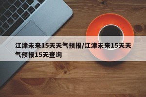 江津未来15天天气预报/江津未来15天天气预报15天查询