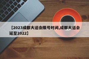 【2023成都大运会限号时间,成都大运会延至2022】