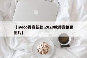 【iveco得意新款,2020款得意低顶图片】